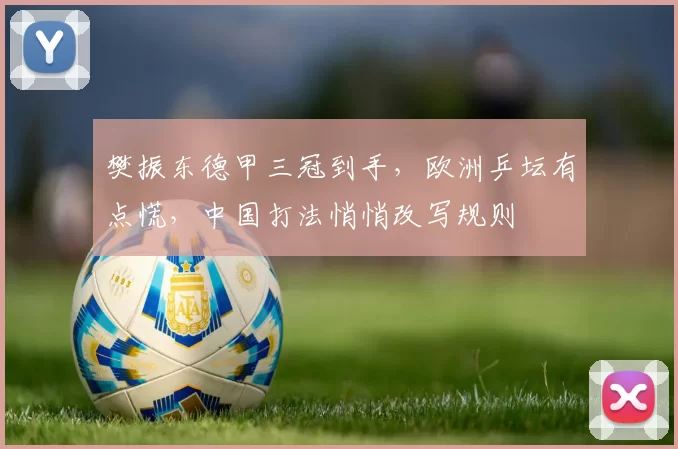 樊振东德甲三冠到手,欧洲乒坛有点慌,中国打法悄悄改写规则