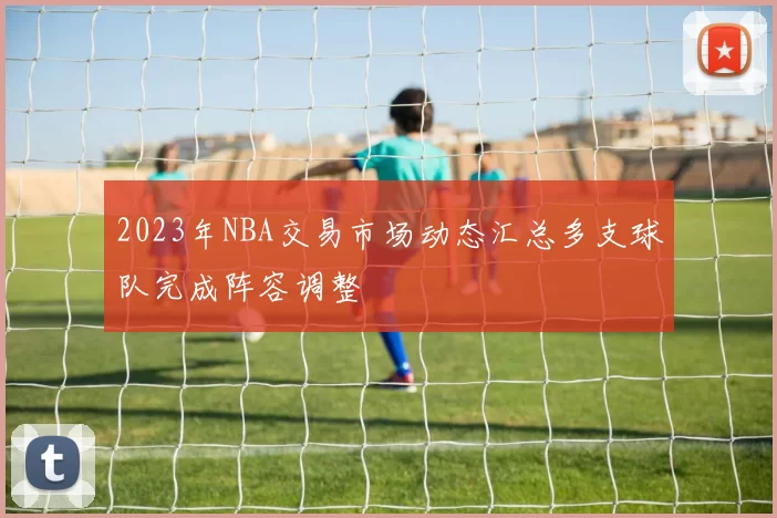 2023年NBA交易市场动态汇总多支球队完成阵容调整