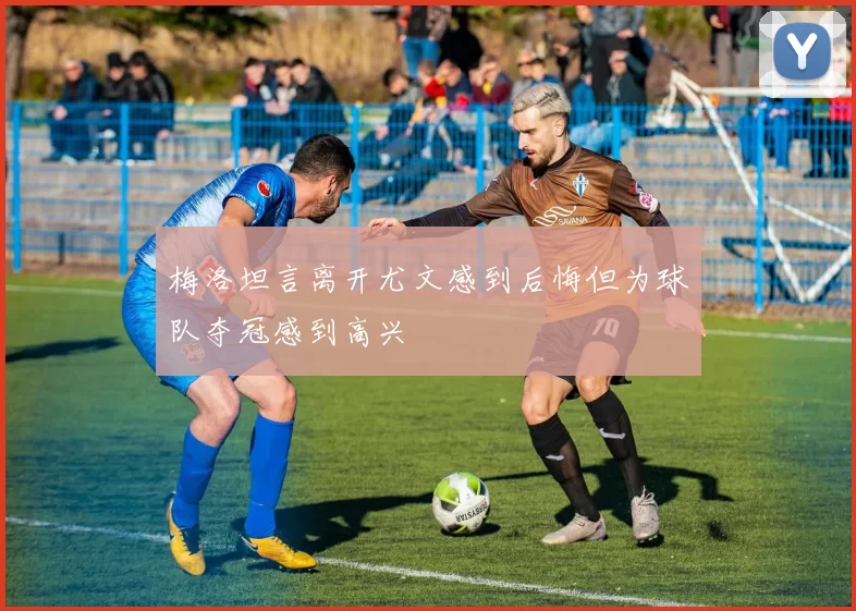 梅洛坦言离开尤文感到后悔但为球队夺冠感到高兴
