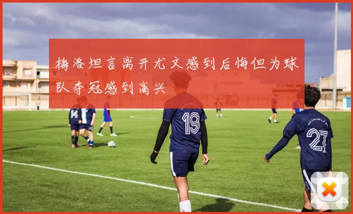 梅洛坦言离开尤文感到后悔但为球队夺冠感到高兴