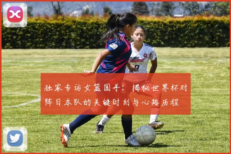独家专访女篮国手：揭秘世界杯对阵日本队的关键时刻与心路历程