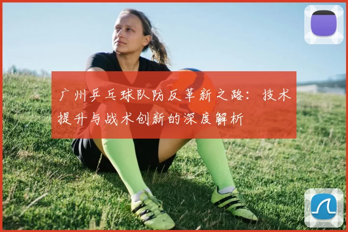 广州乒乓球队防反革新之路:技术提升与战术创新的深度解析