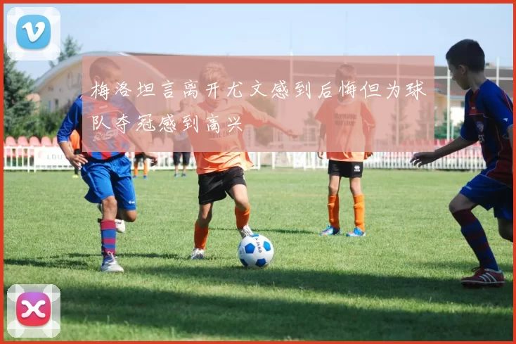 梅洛坦言离开尤文感到后悔但为球队夺冠感到高兴