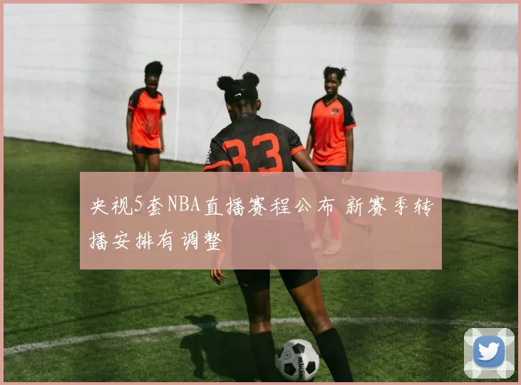 央视5套NBA直播赛程公布 新赛季转播安排有调整