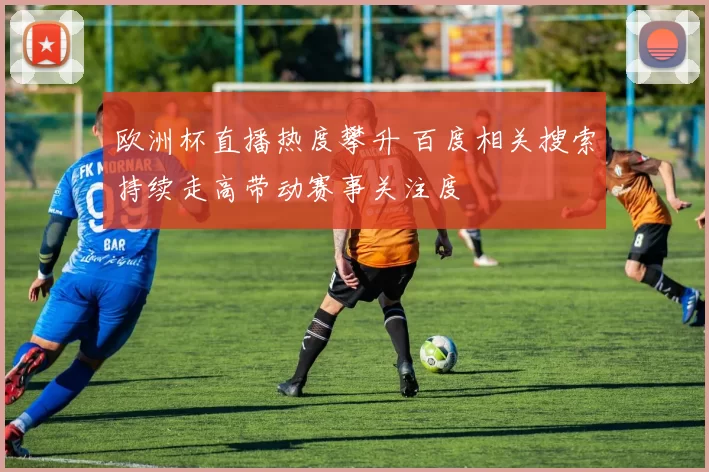 欧洲杯直播热度攀升 百度相关搜索持续走高带动赛事关注度
