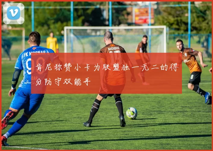 肯尼称赞小卡为联盟独一无二的得分防守双能手