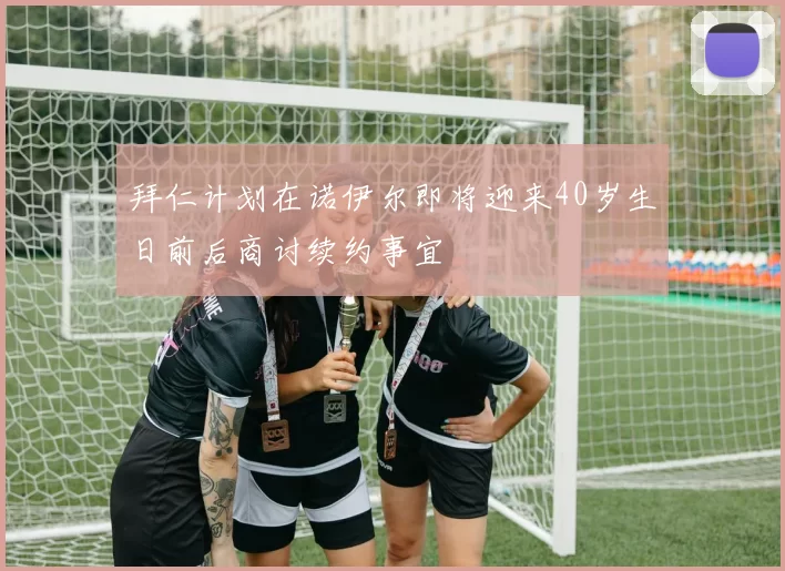 拜仁计划在诺伊尔即将迎来40岁生日前后商讨续约事宜
