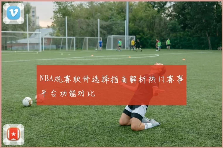 NBA观赛软件选择指南解析热门赛事平台功能对比