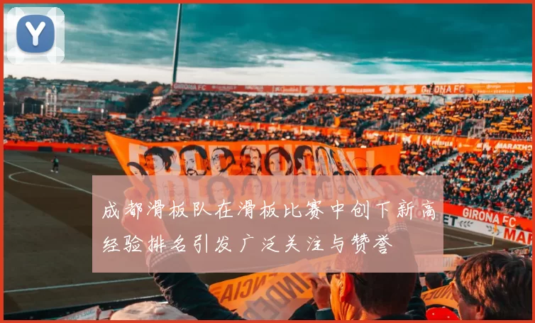 成都滑板队在滑板比赛中创下新高经验排名引发广泛关注与赞誉