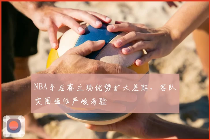 NBA季后赛主场优势扩大差距,客队突围面临严峻考验